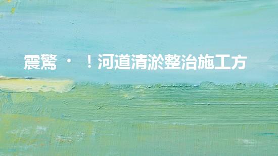 震驚！河道清淤整治施工方案？竟然是這樣？
